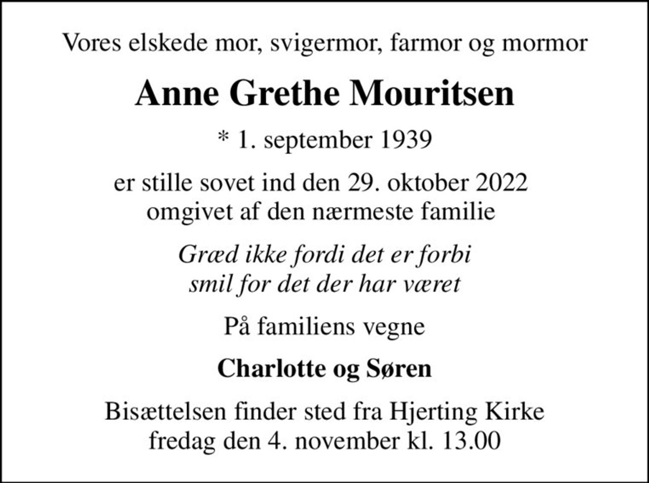 Vores elskede mor, svigermor, farmor og mormor
Anne Grethe Mouritsen
* 1. september 1939
er stille sovet ind den 29. oktober 2022  omgivet af den nærmeste familie 
Græd ikke fordi det er forbi smil for det der har været
På familiens vegne
Charlotte og Søren
Bisættelsen finder sted fra Hjerting Kirke  fredag den 4. november kl. 13.00