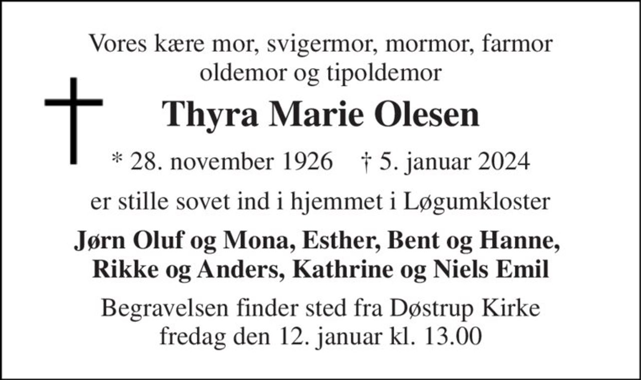 Vores kære mor, svigermor, mormor, farmor oldemor og tipoldemor 
Thyra Marie Olesen 
* 28. november 1926    † 5. januar 2024 
er stille sovet ind i hjemmet i Løgumkloster 
Jørn Oluf og Mona, Esther, Bent og Hanne,  Rikke og Anders, Kathrine og Niels Emil 
Begravelsen finder sted fra Døstrup Kirke fredag den 12. januar kl. 13.00