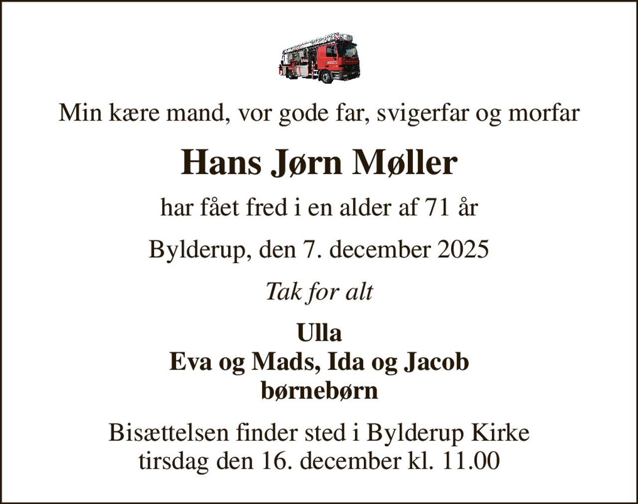 Min kære mand, vor gode far, svigerfar og morfar
Hans Jørn Møller
har fået fred i en alder af 71 år
Bylderup, den 7. december 2025
Tak for alt
Ulla Eva og Mads, Ida og Jacob børnebørn
Bisættelsen finder sted i Bylderup Kirke  tirsdag den 16. december kl. 11.00