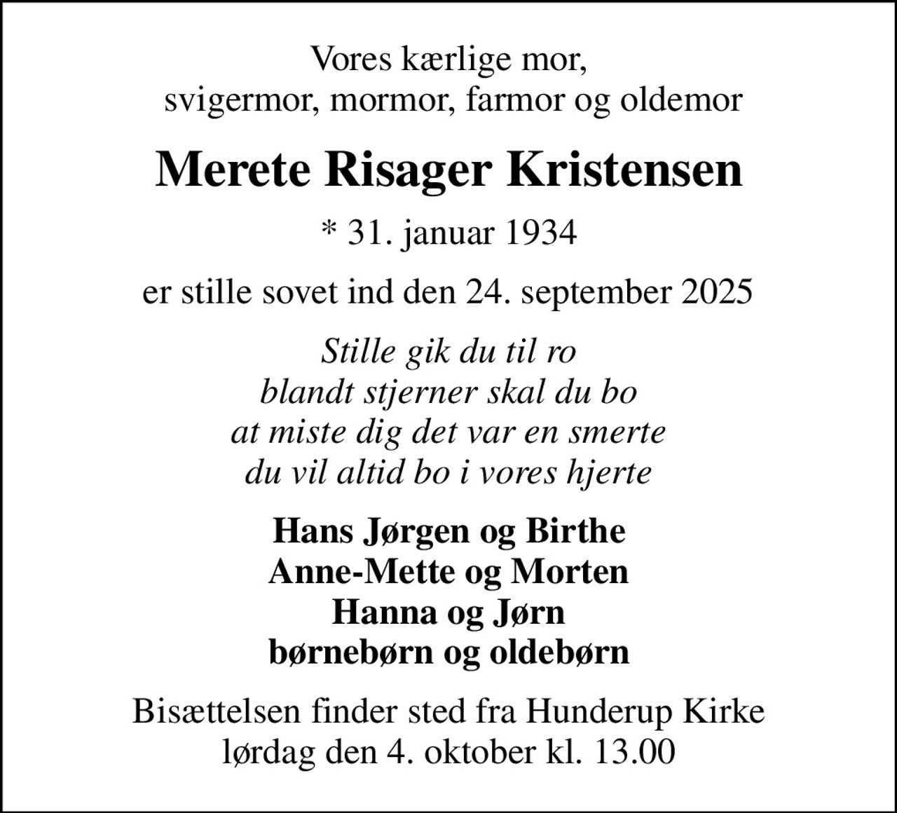 Vores kærlige mor,  svigermor, mormor, farmor og oldemor
Merete Risager Kristensen
* 31. januar 1934
er stille sovet ind den 24. september 2025
Stille gik du til ro blandt stjerner skal du bo at miste dig det var en smerte du vil altid bo i vores hjerte
Hans Jørgen og Birthe Anne-Mette og Morten Hanna og Jørn børnebørn og oldebørn
Bisættelsen finder sted fra Hunderup Kirke  lørdag den 4. oktober kl. 13.00