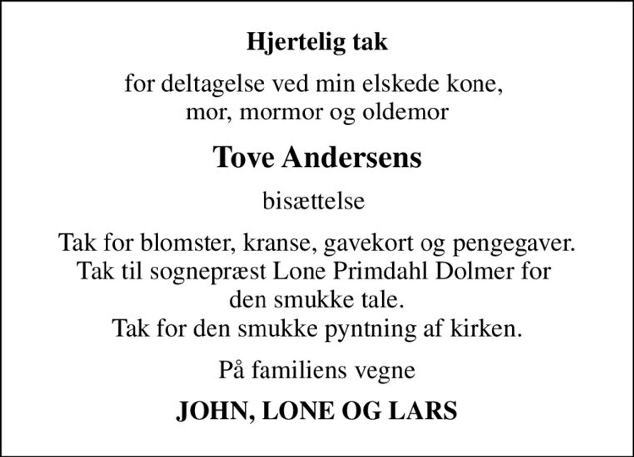 Hjertelig tak
for deltagelse ved min elskede kone,  mor, mormor og oldemor
Tove Andersens
bisættelse 
Tak for blomster, kranse, gavekort og pengegaver. Tak til sognepræst Lone Primdahl Dolmer for  den smukke tale. Tak for den smukke pyntning af kirken.
På familiens vegne
JOHN, LONE OG LARS
