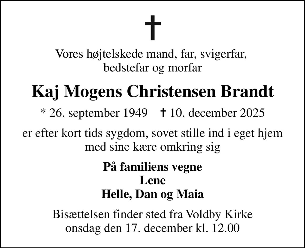 Vores højtelskede mand, far, svigerfar,  bedstefar og morfar
Kaj Mogens Christensen Brandt
* 26. september 1949    ✝ 10. december 2025
er efter kort tids sygdom, sovet stille ind i eget hjem med sine kære omkring sig
På familiens vegne Lene Helle, Dan og Maia
Bisættelsen finder sted fra Voldby Kirke  onsdag den 17. december kl. 12.00