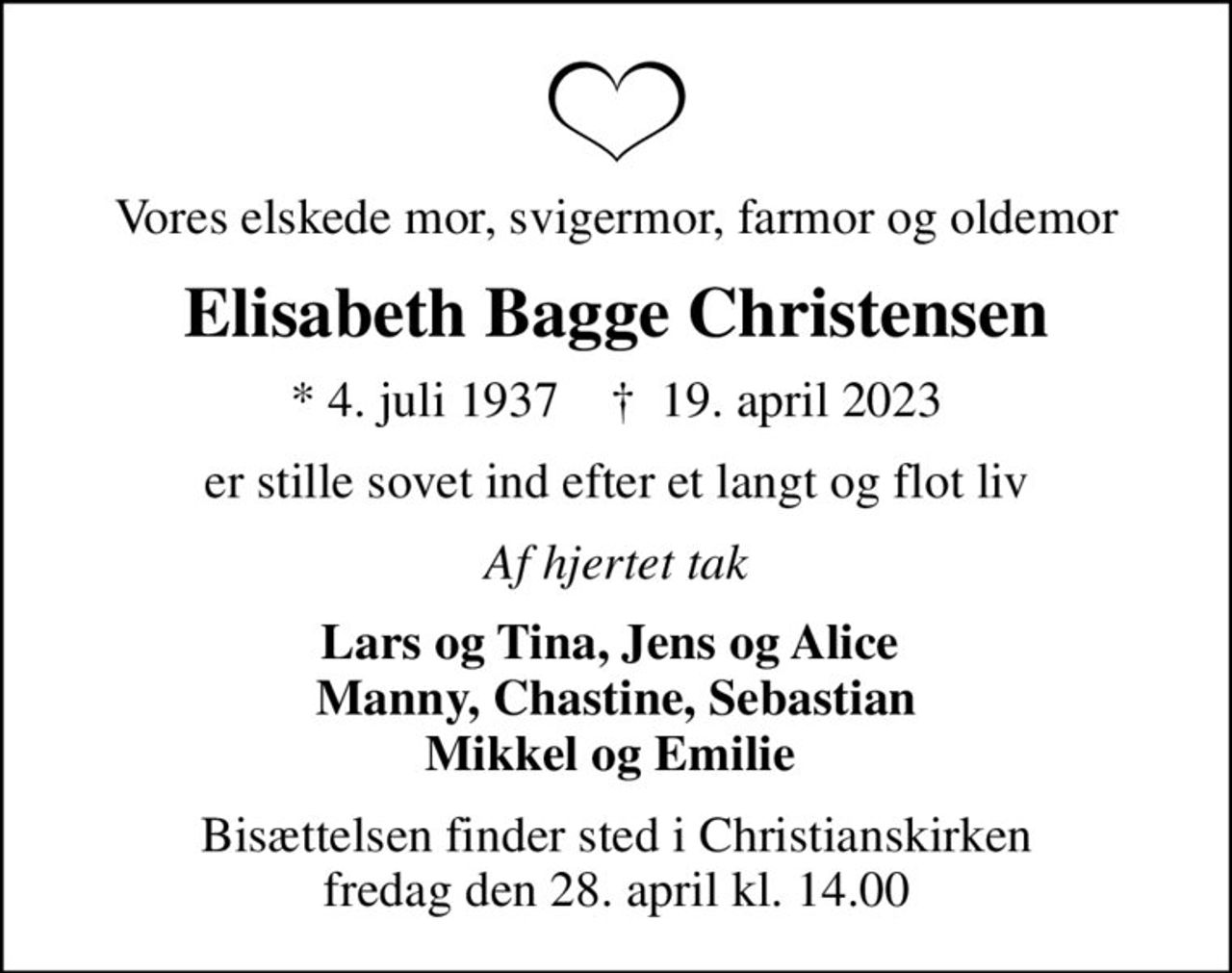 Vores elskede mor, svigermor, farmor og oldemor
Elisabeth Bagge Christensen
* 4. juli 1937    ✝ 19. april 2023
er stille sovet ind efter et langt og flot liv
Af hjertet tak
Lars og Tina, Jens og Alice  Manny, Chastine, Sebastian Mikkel og Emilie 
Bisættelsen finder sted i Christianskirken  fredag den 28. april kl. 14.00