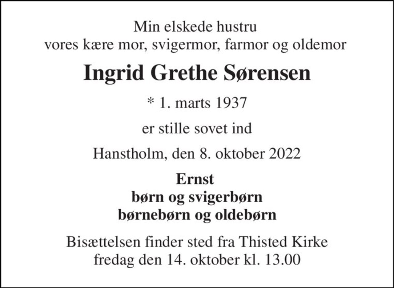 Min elskede hustru vores kære mor, svigermor, farmor og oldemor 
Ingrid Grethe Sørensen 
*​ 1. marts 1937 
er stille sovet ind 
Hanstholm, den 8. oktober 2022 
Ernst  børn og svigerbørn børnebørn og oldebørn 
Bisættelsen​ finder sted fra Thisted Kirke​ fredag den 14. oktober​ kl. 13.00