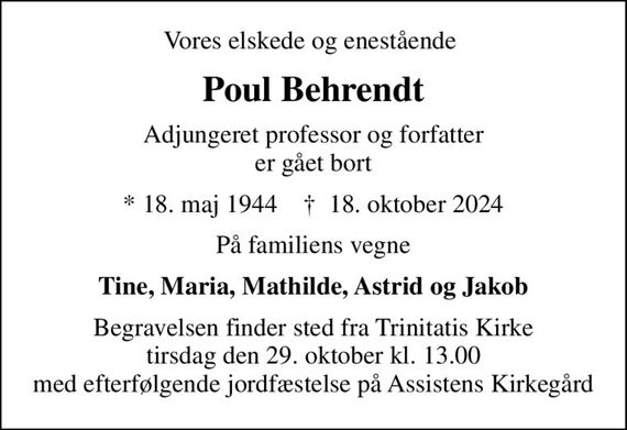 Vores elskede og enestående 
Poul Behrendt
Adjungeret professor og forfatter er gået bort
* 18. maj 1944    &#x271d; 18. oktober 2024
På familiens vegne
Tine, Maria, Mathilde, Astrid og Jakob
Begravelsen finder sted fra Trinitatis Kirke tirsdag den 29. oktober kl. 13.00 efterfølgende jordfæstelse på Assistens Kirkegård