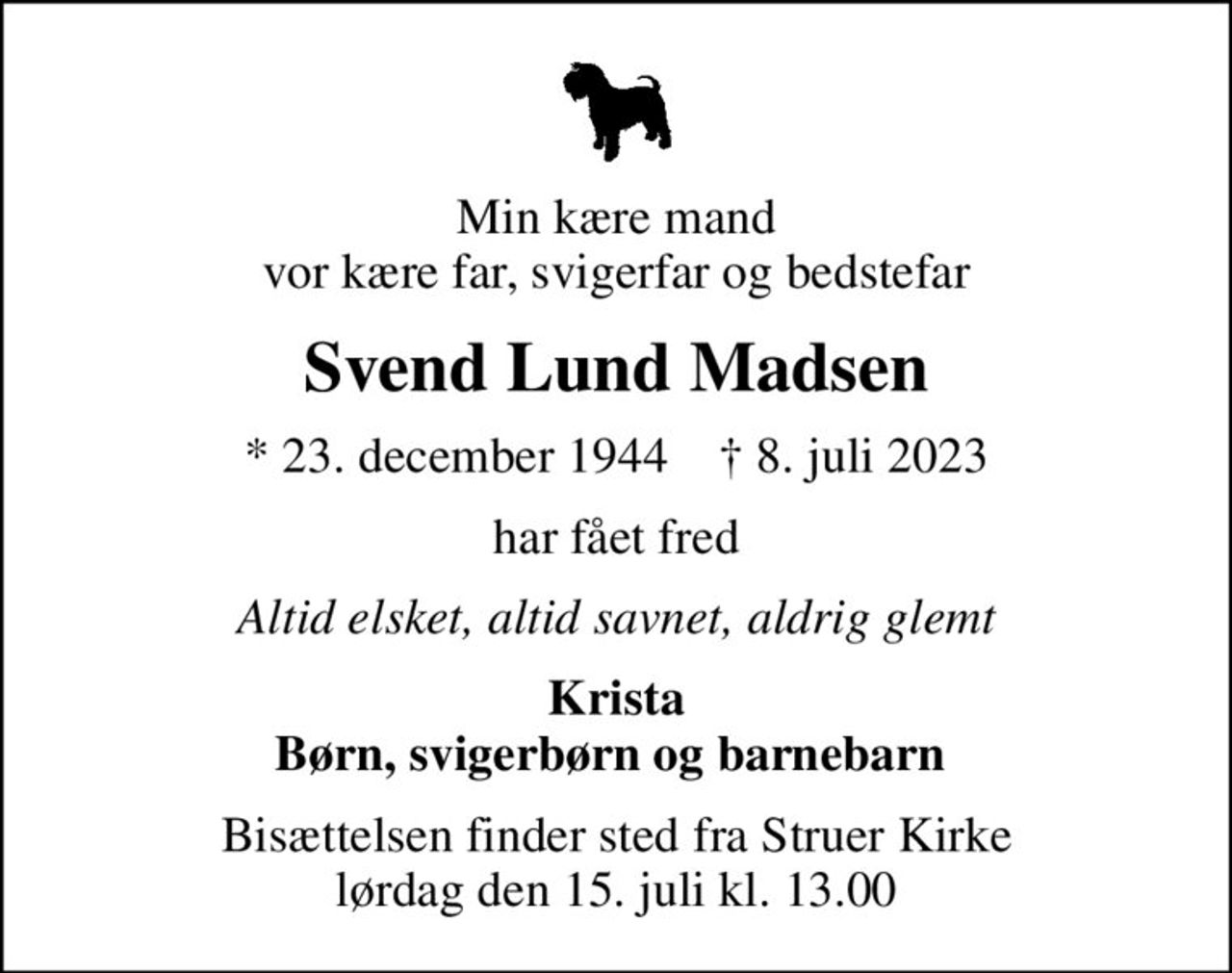 Min kære mand vor kære far, svigerfar og bedstefar
Svend Lund Madsen
* 23. december 1944    ✝ 8. juli 2023
har fået fred
Altid elsket, altid savnet, aldrig glemt
Krista Børn, svigerbørn og barnebarn 
Bisættelsen finder sted fra Struer Kirke  lørdag den 15. juli kl. 13.00
