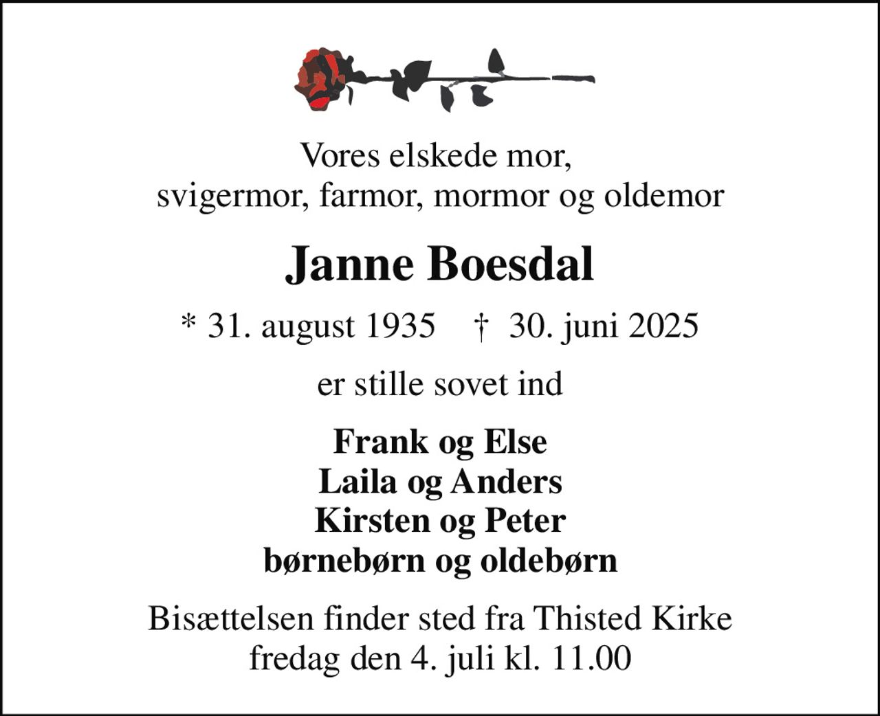 Vores elskede mor,  svigermor, farmor, mormor og oldemor
Janne Boesdal
* 31. august 1935    ✝ 30. juni 2025
er stille sovet ind
Frank og Else Laila og Anders Kirsten og Peter børnebørn og oldebørn
Bisættelsen finder sted fra Thisted Kirke  fredag den 4. juli kl. 11.00