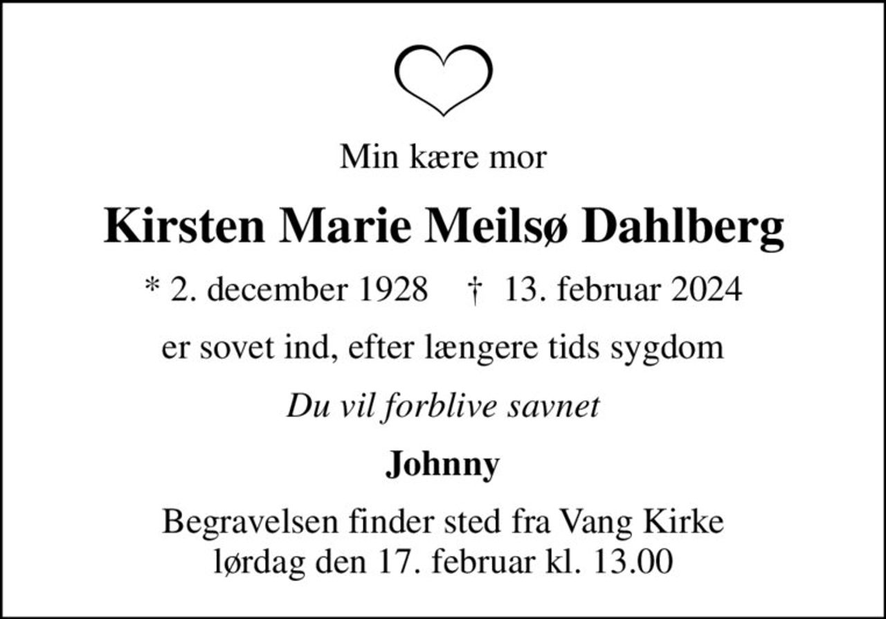 Min kære mor
Kirsten Marie Meilsø Dahlberg
* 2. december 1928    ✝ 13. februar 2024
er sovet ind, efter længere tids sygdom
Du vil forblive savnet
Johnny
Begravelsen finder sted fra Vang Kirke  lørdag den 17. februar kl. 13.00