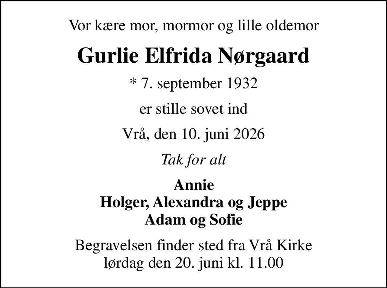 Vor kære mor, mormor og lille oldemor
Gurlie Elfrida Nørgaard
* 7. september 1932
er stille sovet ind
Vrå, den 10. juni 2026
Tak for alt
Annie Holger, Alexandra og Jeppe Adam og Sofie
Begravelsen finder sted fra Vrå Kirke  lørdag den 20. juni kl. 11.00