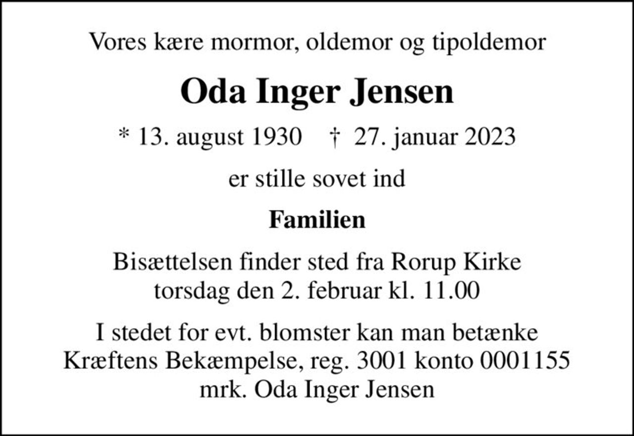 Vores kære mormor, oldemor og tipoldemor
Oda Inger Jensen
* 13. august 1930    ✝ 27. januar 2023
er stille sovet ind
Familien
Bisættelsen finder sted fra Rorup Kirke  torsdag den 2. februar kl. 11.00 
I stedet for evt. blomster kan man betænke
					Kræftens Bekæmpelse reg.3001konto0001155mrk. Oda
					Inger Jensen