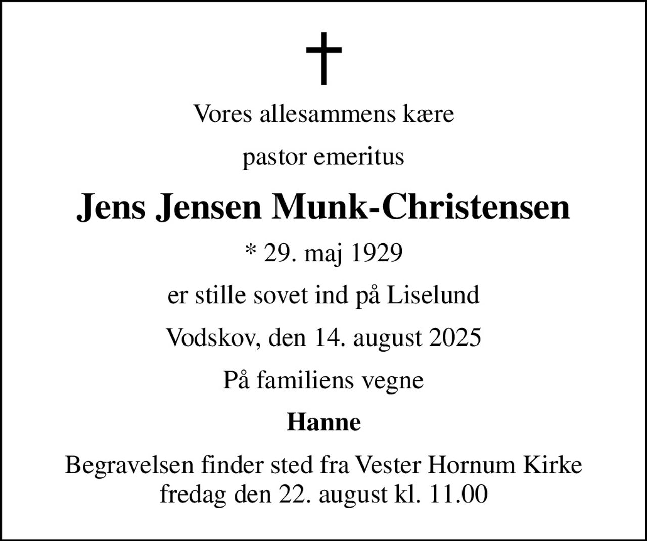 Vores allesammens kære
pastor emeritus
Jens Jensen Munk-Christensen
* 29. maj 1929
er stille sovet ind på Liselund
Vodskov, den 14. august 2025
På familiens vegne
Hanne
Begravelsen finder sted fra Vester Hornum Kirke  fredag den 22. august kl. 11.00