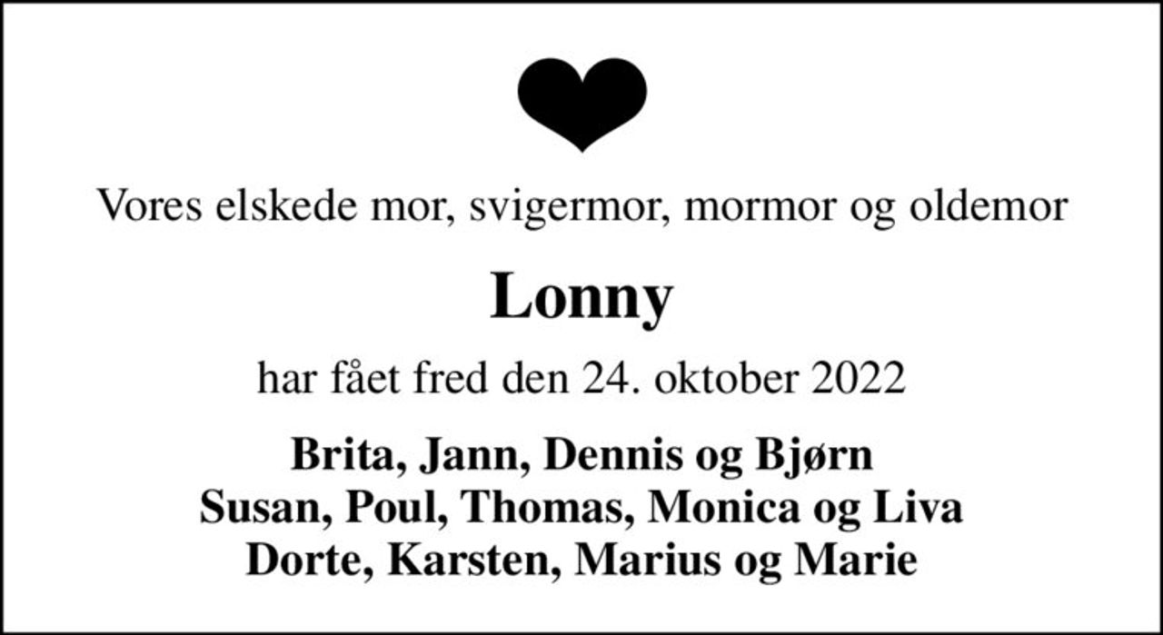 Vores elskede mor, svigermor, mormor og oldemor
Lonny
har fået fred den 24. oktober 2022
Brita, Jann, Dennis og Bjørn Susan, Poul, Thomas, Monica og Liva Dorte, Karsten, Marius og Marie