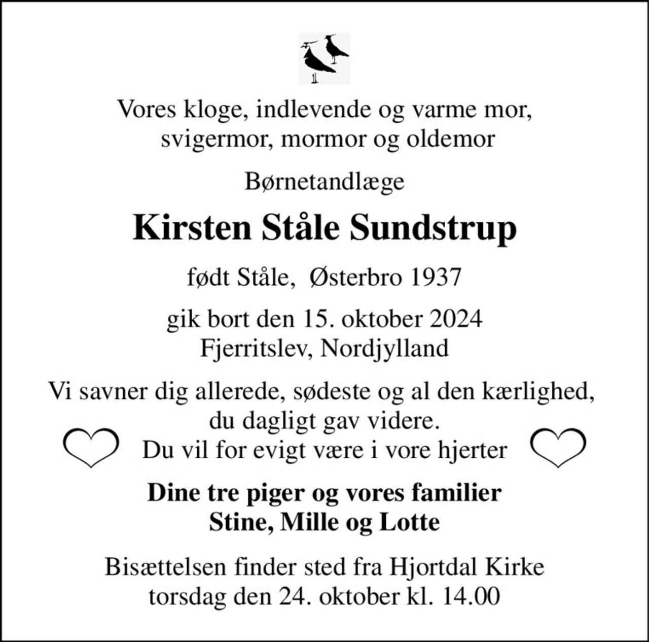 Vores kloge, indlevende og varme mor,  svigermor, mormor og oldemor 
Børnetandlæge 
Kirsten Ståle Sundstrup 
født Ståle,  Østerbro 1937 
gik bort den 15. oktober 2024 Fjerritslev, Nordjylland 
Vi savner dig allerede, sødeste og al den kærlighed,  du dagligt gav videre. Du vil for evigt være i vore hjerter 
Dine tre piger og vores familier Stine, Mille og Lotte 
Bisættelsen​ finder sted fra Hjortdal Kirke​ torsdag den 24. oktober​ kl. 14.00