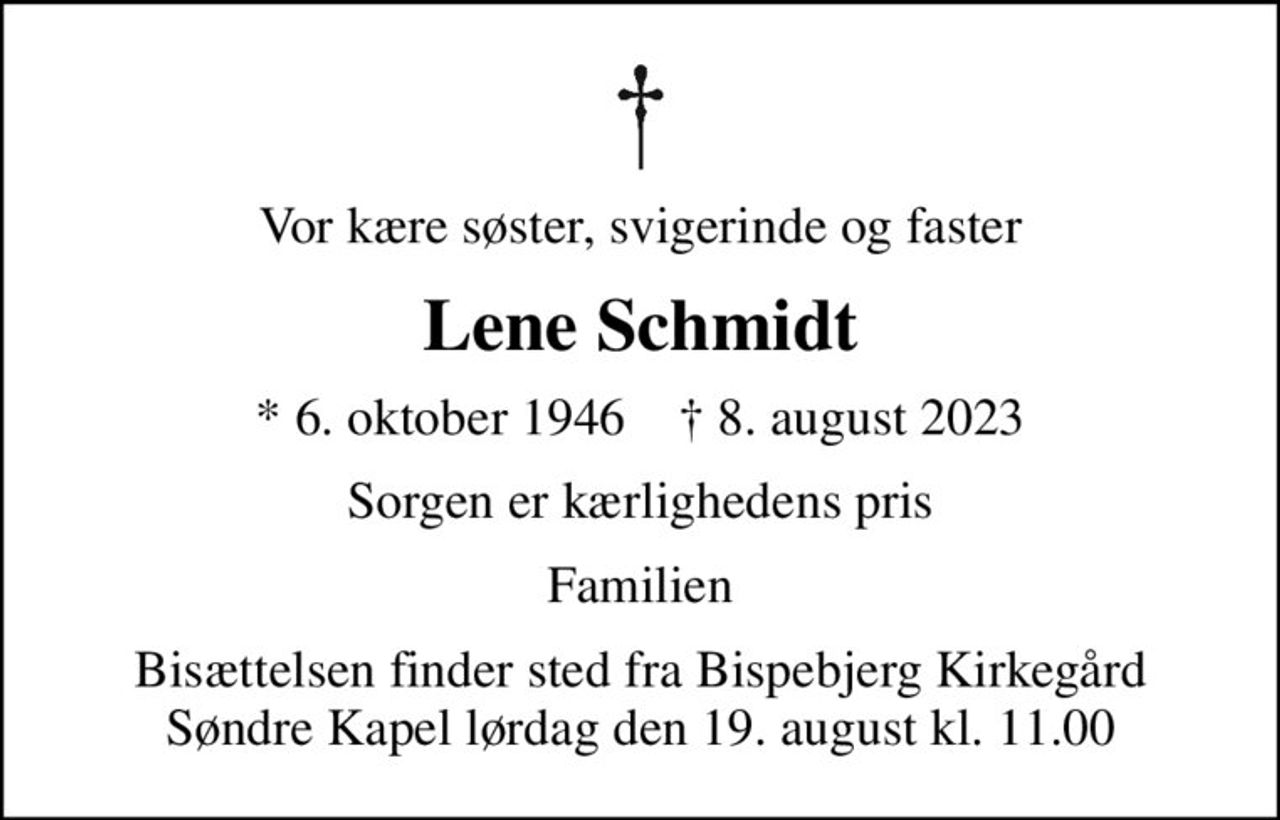 Vor kære søster, svigerinde og faster
Lene Schmidt
* 6. oktober 1946    ✝ 8. august 2023
Sorgen er kærlighedens pris
Familien
Bisættelsen finder sted fra Bispebjerg Kirkegård Søndre Kapel  lørdag den 19. august kl. 11.00