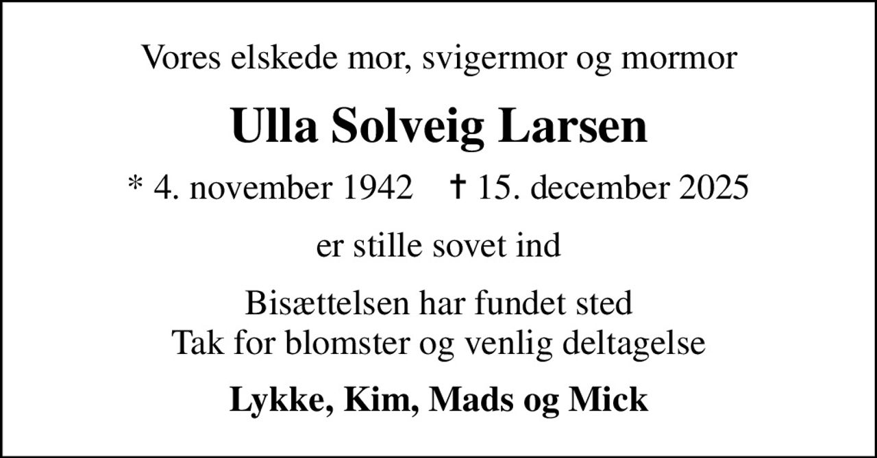 Vores elskede mor, svigermor og mormor
Ulla Solveig Larsen
* 4. november 1942    ✝ 15. december 2025
er stille sovet ind
Bisættelsen har fundet sted Tak for blomster og venlig deltagelse
Lykke, Kim, Mads og Mick