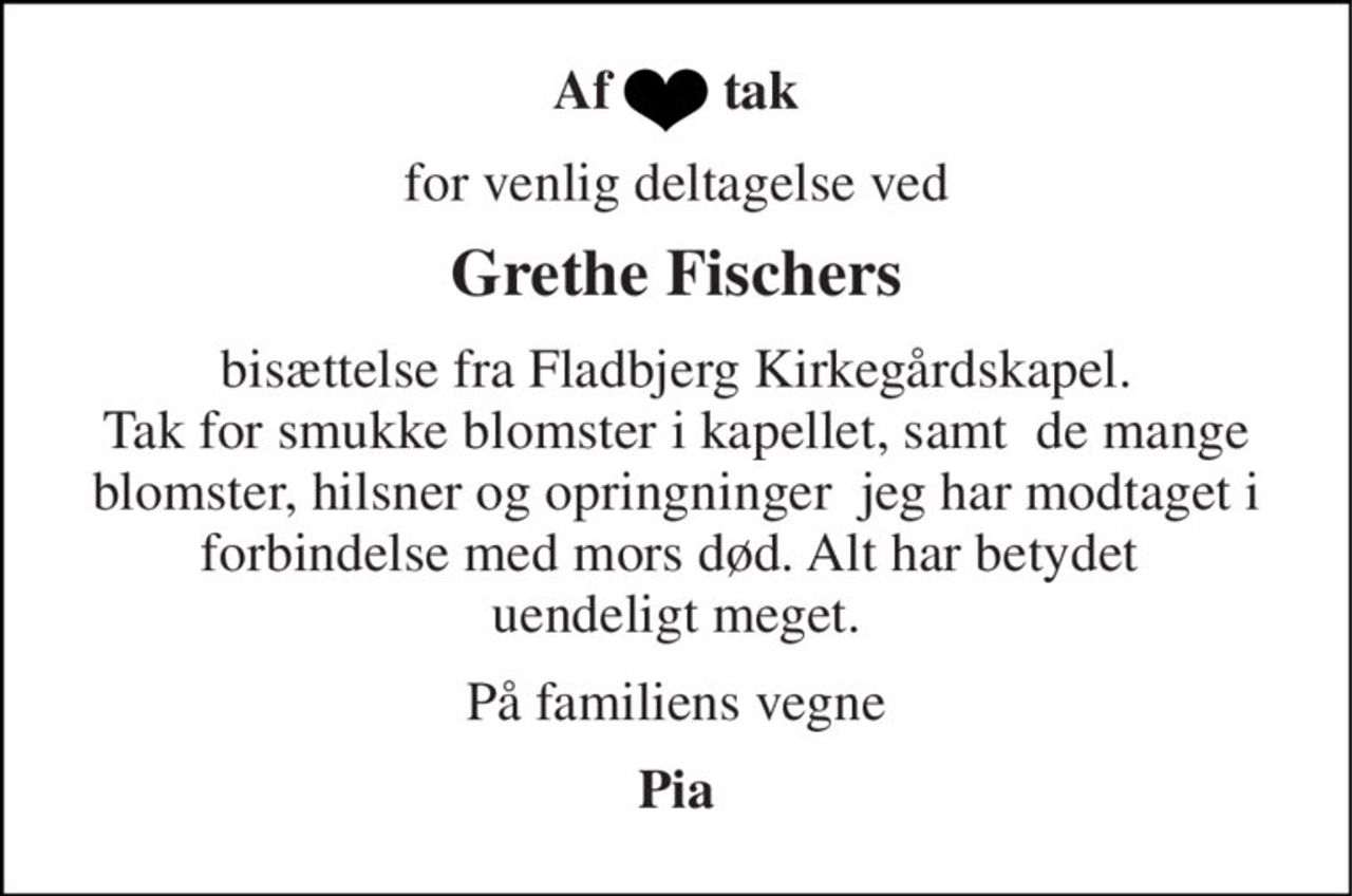 Af        tak 
for venlig deltagelse ved 
Grethe Fischers 
bisættelse fra Fladbjerg Kirkegårdskapel. Tak for smukke blomster i kapellet, samt  de mange blomster, hilsner og opringninger  jeg har modtaget i forbindelse med mors død. Alt har betydet  uendeligt meget. 
På familiens vegne 
Pia