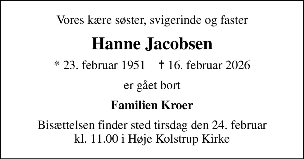 Vores kære søster, svigerinde og faster
Hanne Jacobsen
* 23. februar 1951    ✝ 16. februar 2026
er gået bort
Familien Kroer
Bisættelsen finder sted tirsdag den 24. februar kl. 11.00 i Høje Kolstrup Kirke