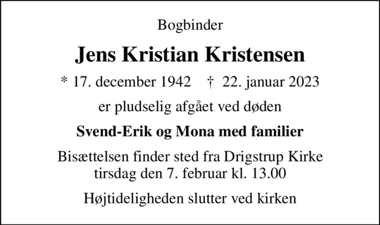 Bogbinder
Jens Kristian Kristensen
* 17. december 1942    ✝ 22. januar 2023
er pludselig afgået ved døden
Svend-Erik og Mona med familier
Bisættelsen finder sted fra Drigstrup Kirke  tirsdag den 7. februar kl. 13.00 
Højtideligheden slutter ved kirken
