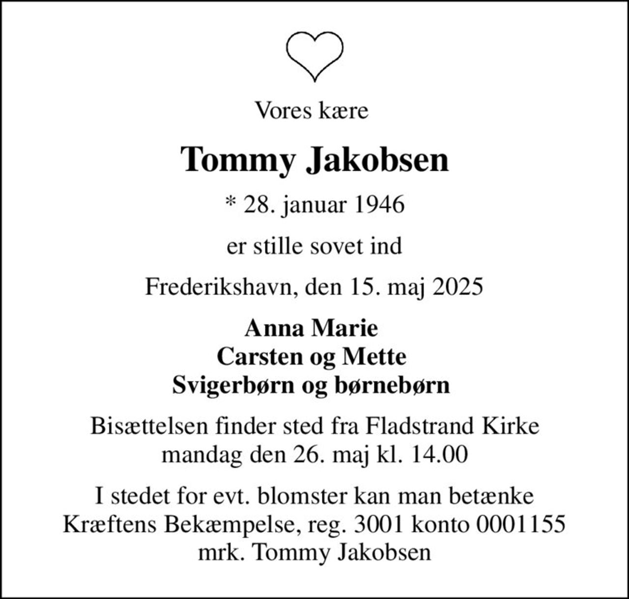 Vores kære 
Tommy Jakobsen
* 28. januar 1946
er stille sovet ind
Frederikshavn, den 15. maj 2025
Anna Marie  Carsten og Mette  Svigerbørn og børnebørn 
Bisættelsen finder sted fra Fladstrand Kirke  mandag den 26. maj kl. 14.00 
I stedet for evt. blomster kan man betænke
					Kræftens Bekæmpelse reg.3001konto0001155mrk. Tommy
					Jakobsen