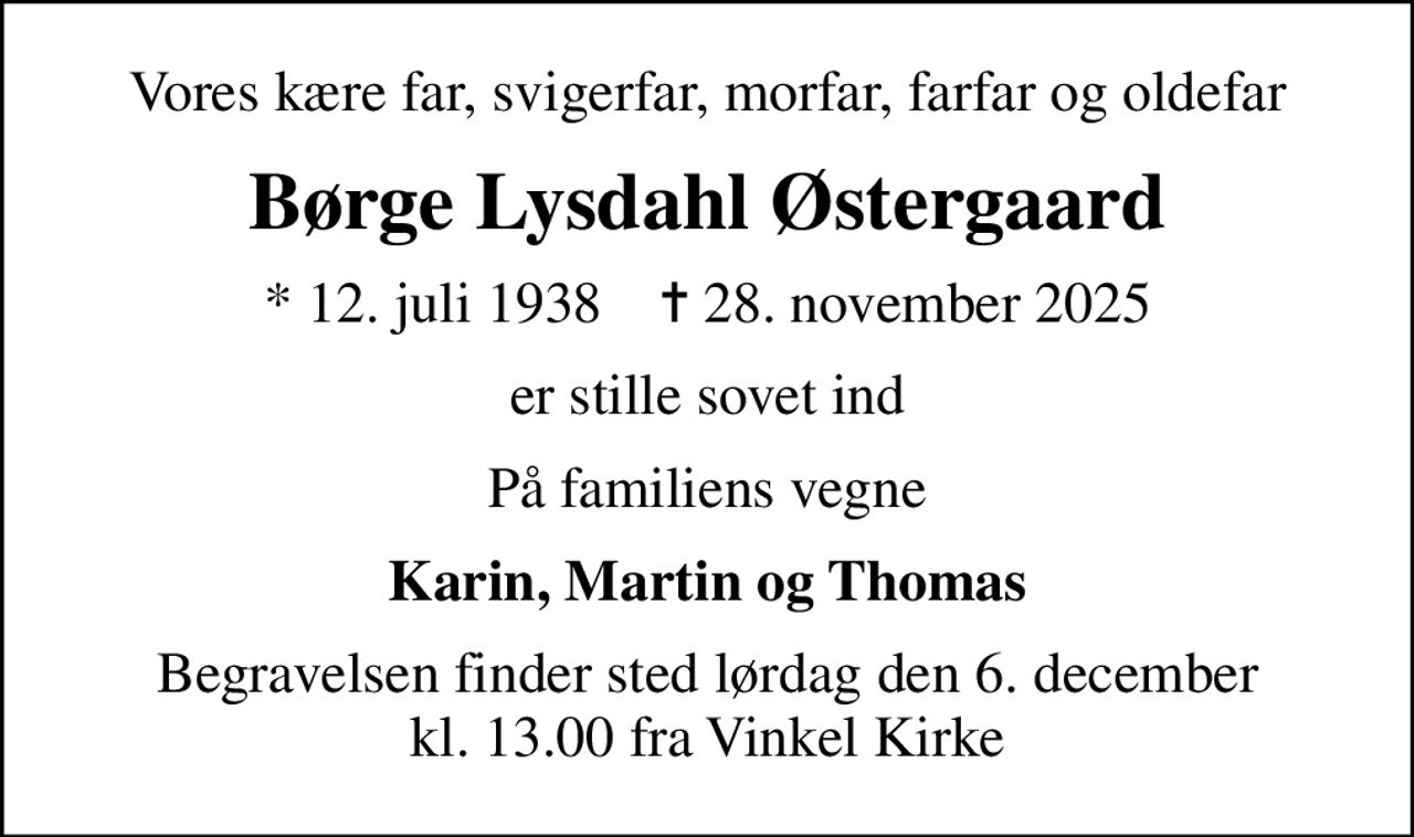 Vores kære far, svigerfar, morfar, farfar og oldefar
Børge Lysdahl Østergaard
* 12. juli 1938    ✝ 28. november 2025
er stille sovet ind
På familiens vegne
Karin, Martin og Thomas
Begravelsen finder sted lørdag den 6. december kl. 13.00 fra Vinkel Kirke