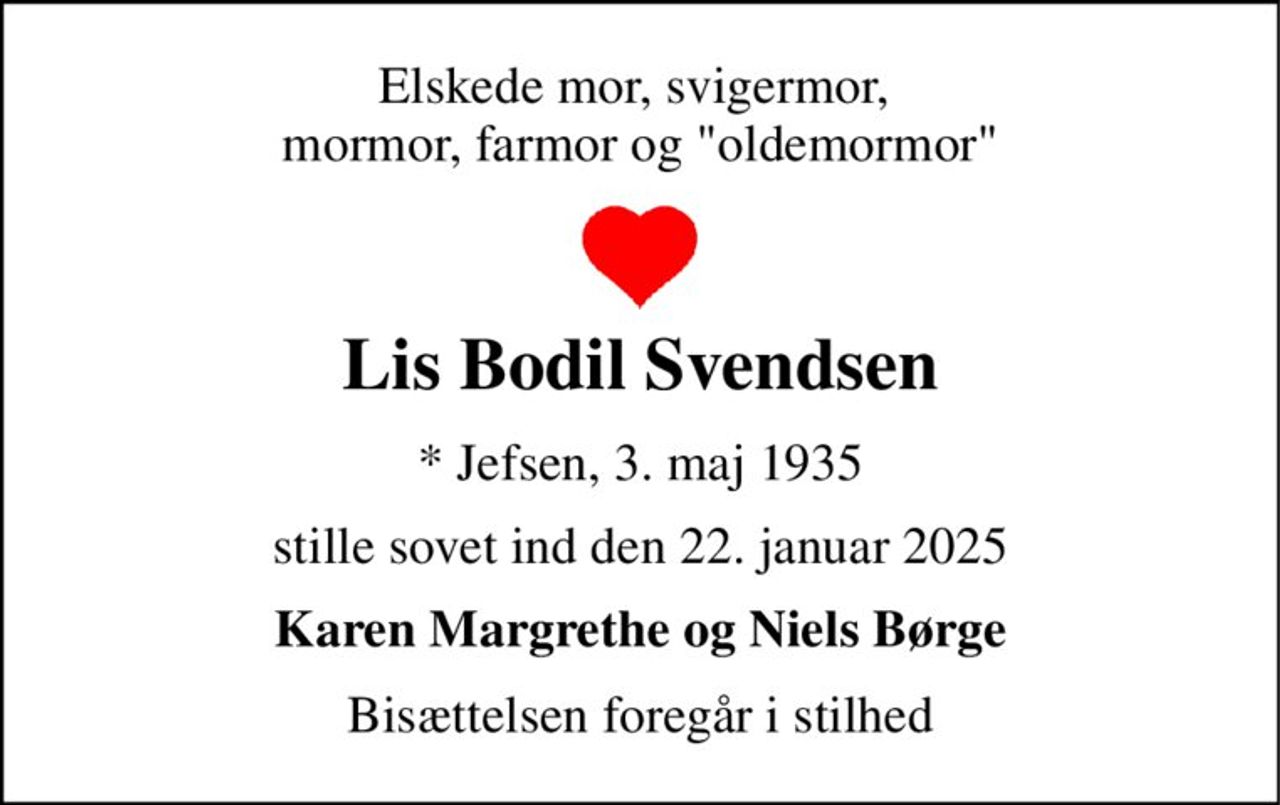 Elskede mor, svigermor,  mormor, farmor og "oldemormor" 
Lis Bodil Svendsen 
*​ Jefsen, 3. maj 1935 
stille sovet ind den 22. januar 2025 
Karen Margrethe og Niels Børge 
Bisættelsen foregår i stilhed