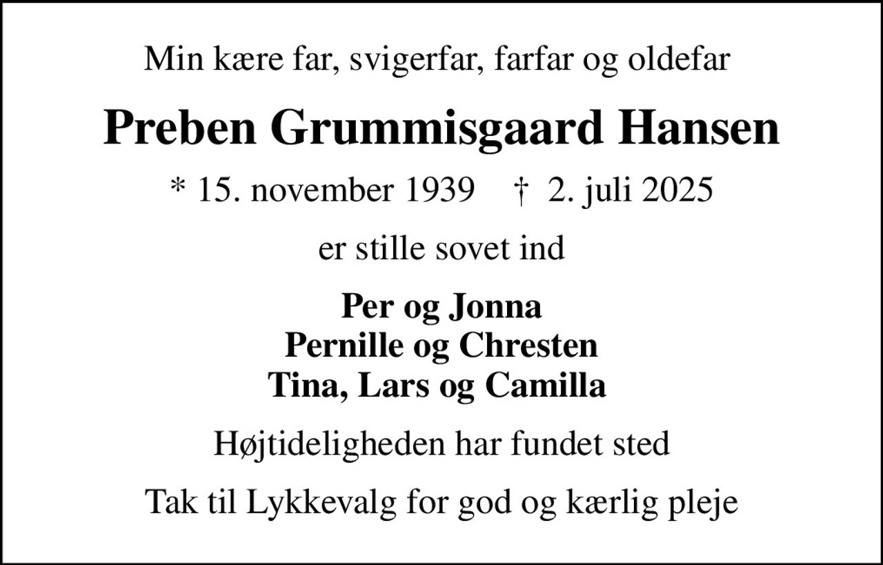 Min kære far, svigerfar, farfar og oldefar 
Preben Grummisgaard Hansen
* 15. november 1939    ✝ 2. juli 2025
er stille sovet ind
Per og Jonna Pernille og Chresten Tina, Lars og Camilla 
Højtideligheden har fundet sted
Tak til Lykkevalg for god og kærlig pleje