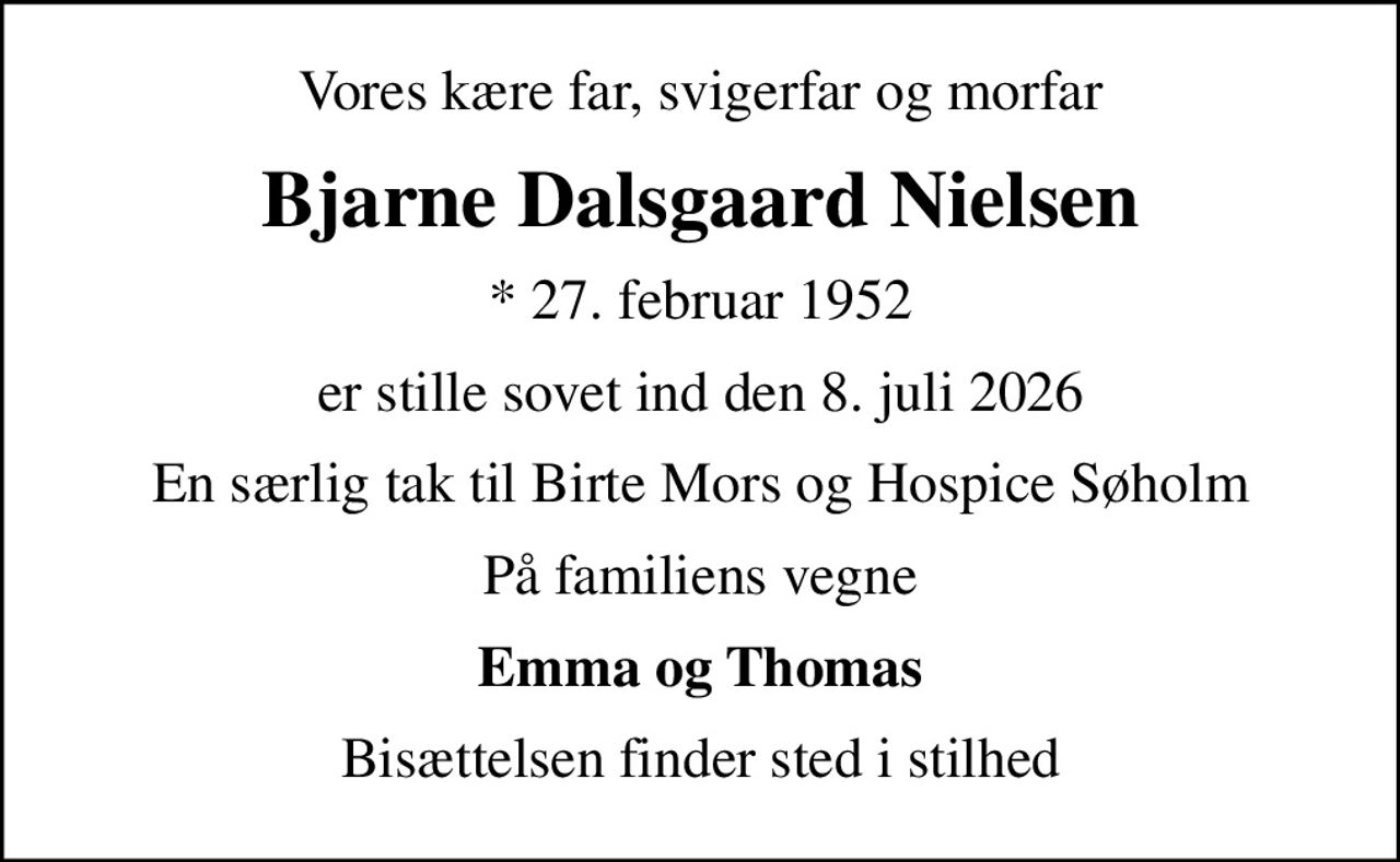 Vores kære far, svigerfar og morfar
Bjarne Dalsgaard Nielsen
* 27. februar 1952
er stille sovet ind den 8. juli 2026
En særlig tak til Birte Mors og Hospice Søholm
På familiens vegne
Emma og Thomas
Bisættelsen finder sted i stilhed