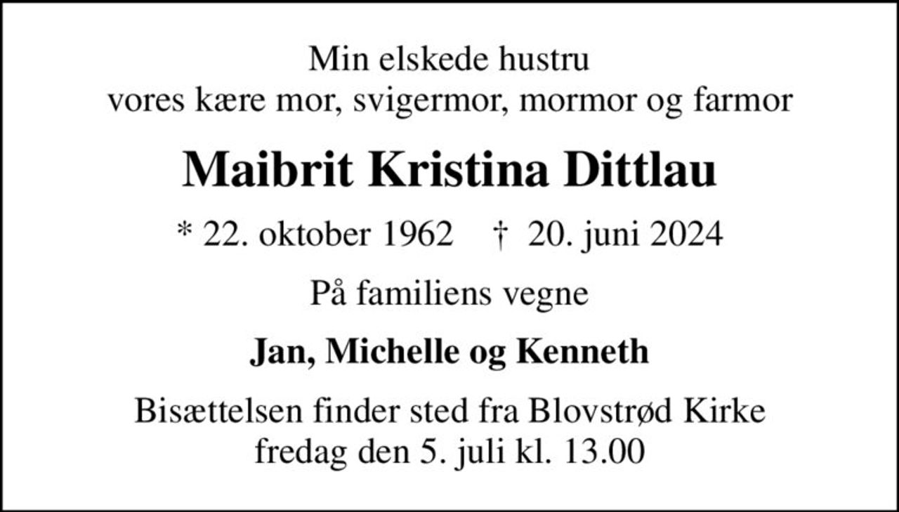 Min elskede hustru vores kære mor, svigermor, mormor og farmor
Maibrit Kristina Dittlau
* 22. oktober 1962    ✝ 20. juni 2024
På familiens vegne
Jan, Michelle og Kenneth
Bisættelsen finder sted fra Blovstrød Kirke  fredag den 5. juli kl. 13.00