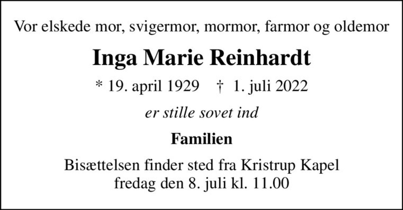 Vor elskede mor, svigermor, mormor, farmor og oldemor
Inga Marie Reinhardt
* 19. april 1929    ✝ 1. juli 2022
er stille sovet ind
Familien
Bisættelsen finder sted fra Kristrup Kapel  fredag den 8. juli kl. 11.00