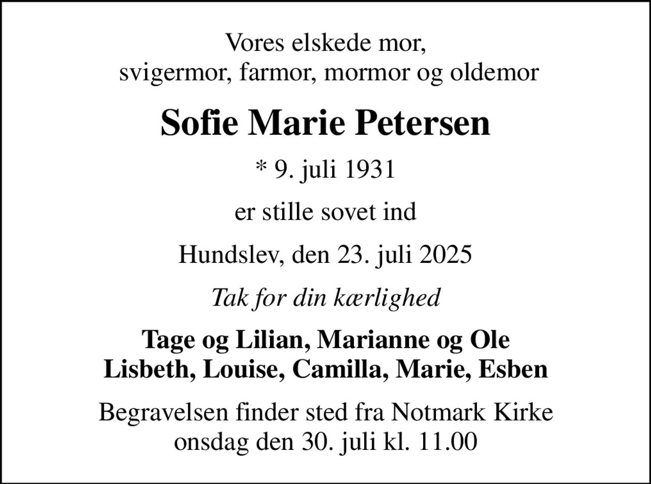Vores elskede mor,  svigermor, farmor, mormor og oldemor
Sofie Marie Petersen
* 9. juli 1931
er stille sovet ind
Hundslev, den 23. juli 2025
Tak for din kærlighed
Tage og Lilian, Marianne og Ole Lisbeth, Louise, Camilla, Marie, Esben
Begravelsen finder sted fra Notmark Kirke  onsdag den 30. juli kl. 11.00