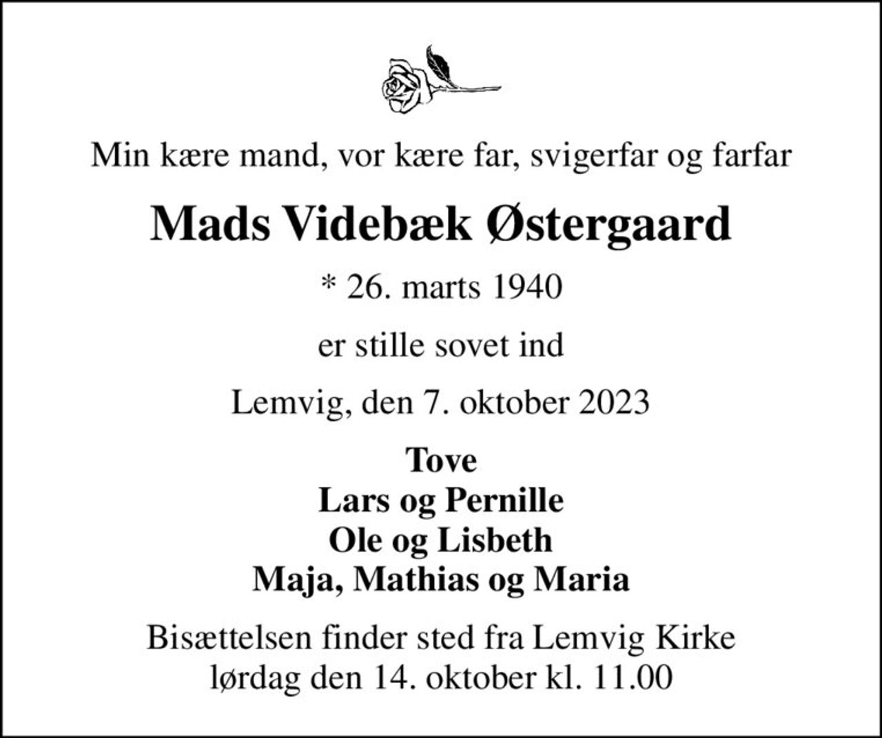 Min kære mand, vor kære far, svigerfar og farfar
Mads Videbæk Østergaard
* 26. marts 1940
er stille sovet ind
Lemvig, den 7. oktober 2023
Tove Lars og Pernille Ole og Lisbeth Maja, Mathias og Maria
Bisættelsen finder sted fra Lemvig Kirke  lørdag den 14. oktober kl. 11.00