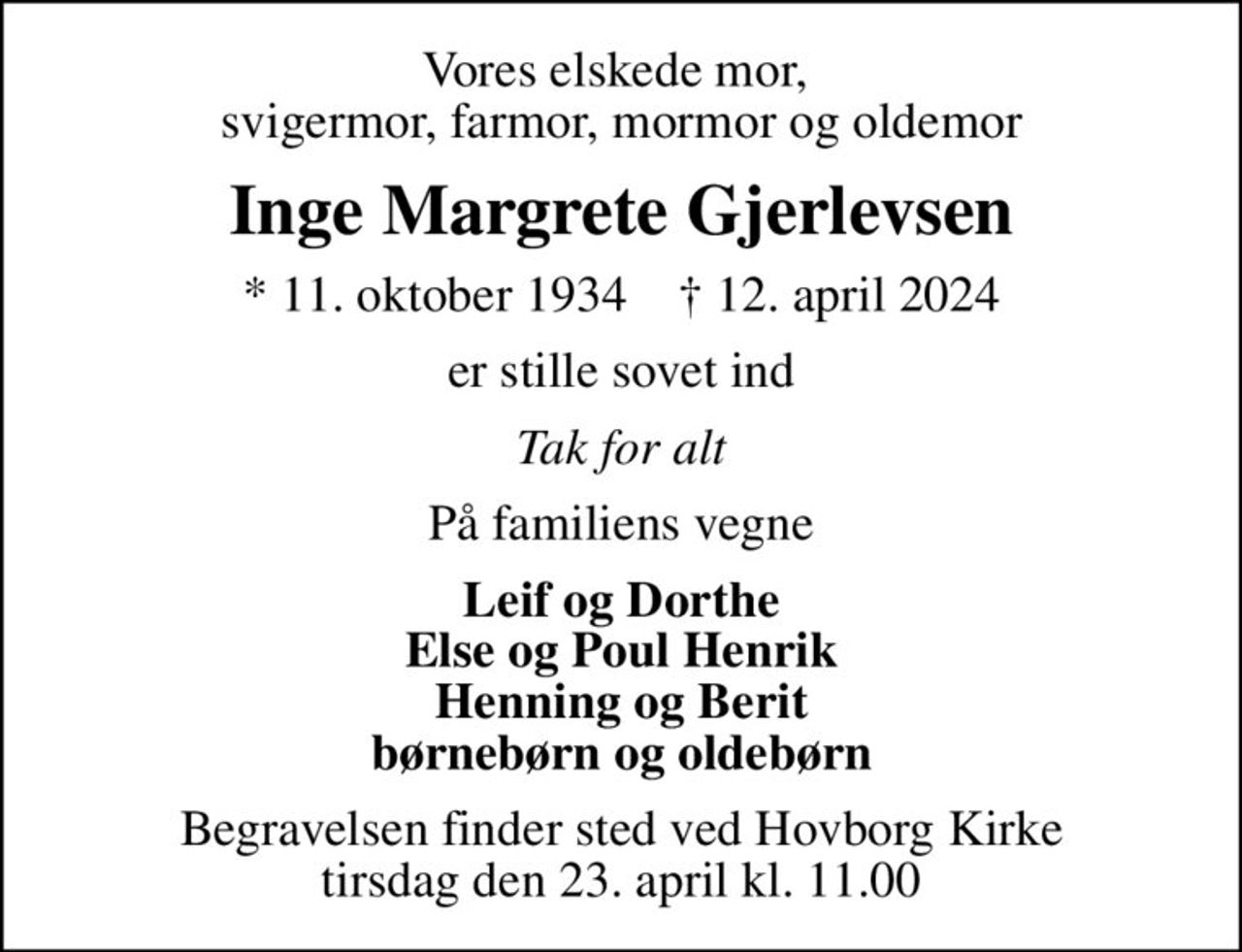 Vores elskede mor,  svigermor, farmor, mormor og oldemor
Inge Margrete Gjerlevsen
* 11. oktober 1934    ✝ 12. april 2024
er stille sovet ind
Tak for alt
På familiens vegne
Leif og Dorthe Else og Poul Henrik Henning og Berit børnebørn og oldebørn
Begravelsen finder sted ved Hovborg Kirke  tirsdag den 23. april kl. 11.00