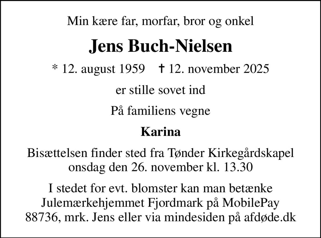 Min kære far, morfar, bror og onkel
Jens Buch-Nielsen
* 12. august 1959    ✝ 12. november 2025
er stille sovet ind
På familiens vegne
Karina
Bisættelsen finder sted fra Tønder Kirkegårdskapel  onsdag den 26. november kl. 13.30 
I stedet for evt. blomster kan man betænke Julemærkehjemmet Fjordmark på MobilePay 88736, mrk. Jens eller via mindesiden på afdøde.dk
I stedet for evt. blomster kan man betænke
					Julemærkehjemmet Fjordmark via mindesiden på afdøde.dk