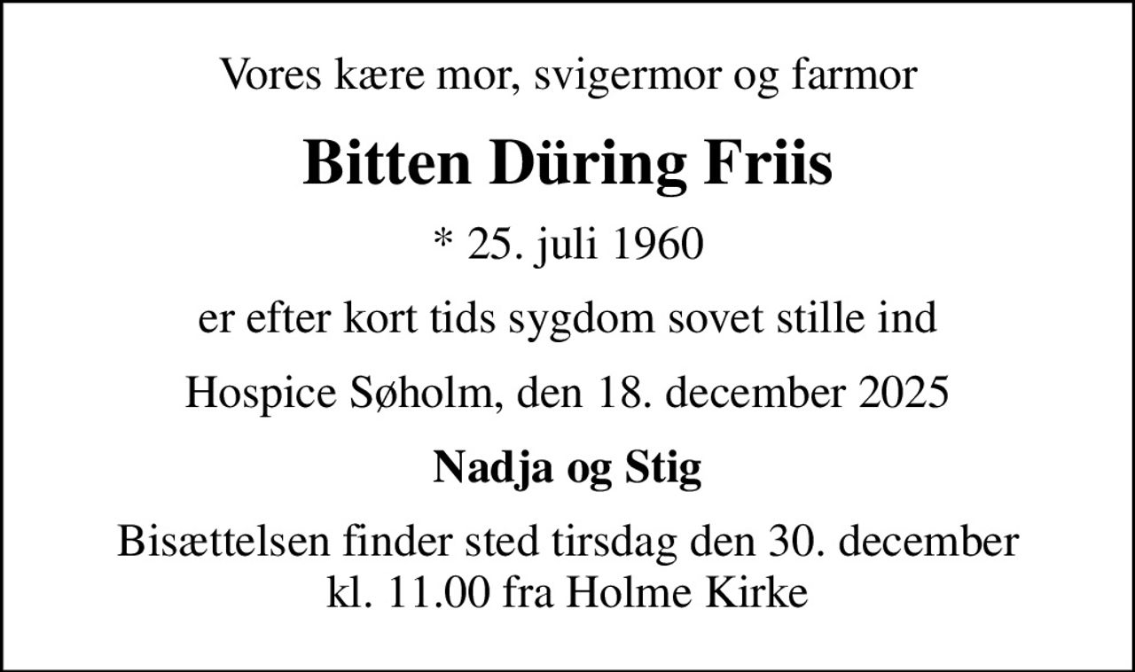 Vores kære mor, svigermor og farmor
Bitten Düring Friis
* 25. juli 1960
er efter kort tids sygdom sovet stille ind
Hospice Søholm, den 18. december 2025
Nadja og Stig
Bisættelsen finder sted tirsdag den 30. december kl. 11.00 fra Holme Kirke