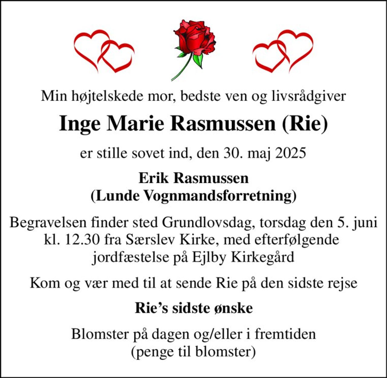 Min højtelskede mor, bedste ven og livsrådgiver 
Inge Marie Rasmussen (Rie) 
er stille sovet ind, den 30. maj 2025 
Erik Rasmussen (Lunde Vognmandsforretning) 
Begravelsen​ finder sted Grundlovsdag, torsdag den 5. juni kl. 12.30 fra Særslev Kirke, med efterfølgende  jordfæstelse på Ejlby Kirkegård 
Kom og vær med til at sende Rie på den sidste rejse 
Rie’s sidste ønske 
Blomster på dagen og/eller i fremtiden (penge til blomster)