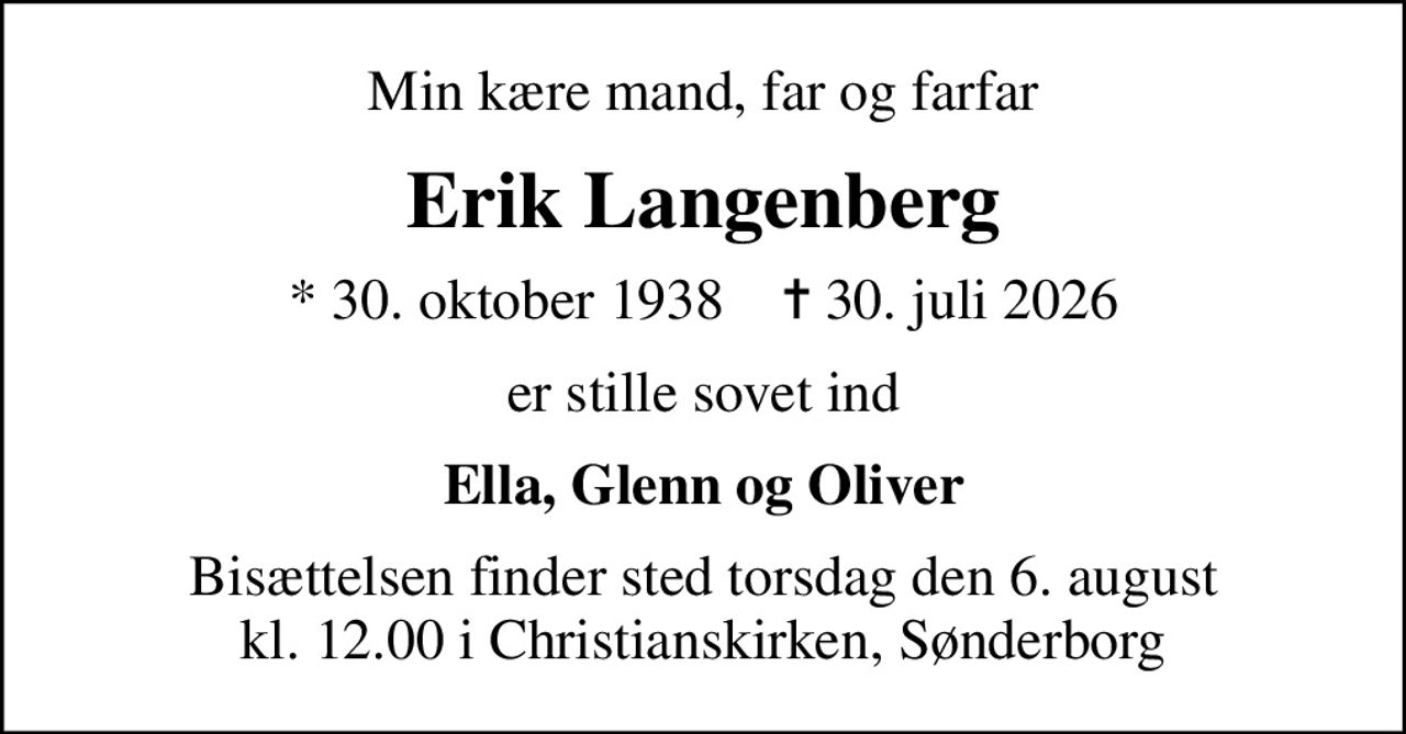 Min kære mand, far og farfar
Erik Langenberg
* 30. oktober 1938    ✝ 30. juli 2026
er stille sovet ind
Ella, Glenn og Oliver
Bisættelsen finder sted torsdag den 6. august kl. 12.00 i Christianskirken, Sønderborg