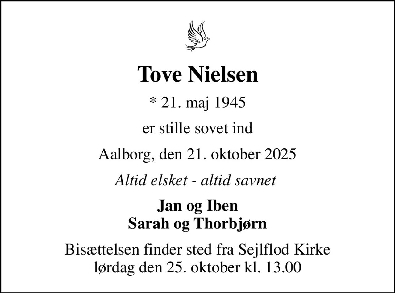 Tove Nielsen
* 21. maj 1945
er stille sovet ind
Aalborg, den 21. oktober 2025
Altid elsket - altid savnet 
Jan og Iben Sarah og Thorbjørn
Bisættelsen finder sted fra Sejlflod Kirke  lørdag den 25. oktober kl. 13.00