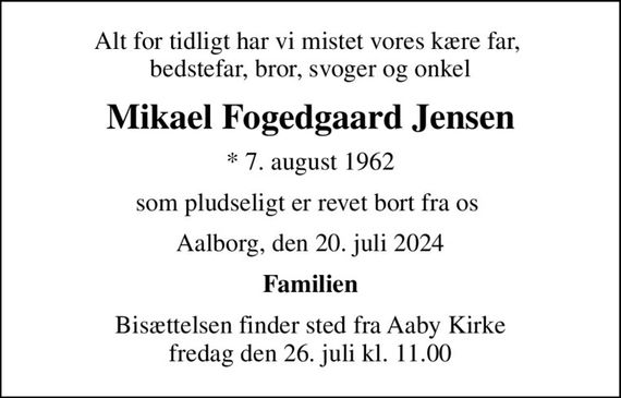 Alt for tidligt har vi mistet vores kære far,  bedstefar, bror, svoger og onkel
Mikael Fogedgaard Jensen
* 7. august 1962
som pludseligt er revet bort fra os 
Aalborg, den 20. juli 2024
Familien
Bisættelsen finder sted fra Aaby Kirke  fredag den 26. juli kl. 11.00