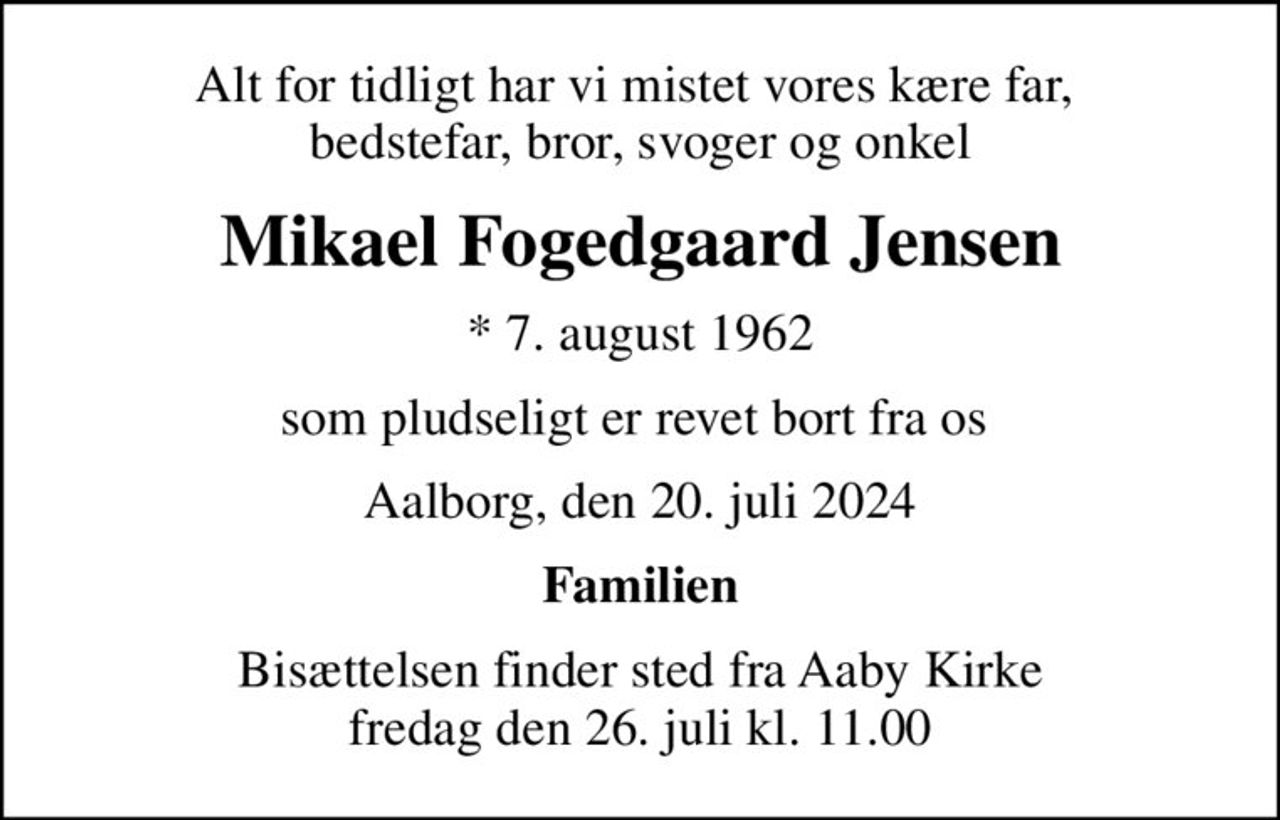 Alt for tidligt har vi mistet vores kære far,  bedstefar, bror, svoger og onkel
Mikael Fogedgaard Jensen
* 7. august 1962
som pludseligt er revet bort fra os 
Aalborg, den 20. juli 2024
Familien
Bisættelsen finder sted fra Aaby Kirke  fredag den 26. juli kl. 11.00