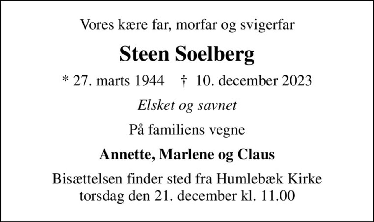 Vores kære far, morfar og svigerfar
Steen Soelberg
* 27. marts 1944    ✝ 10. december 2023
Elsket og savnet
På familiens vegne
Annette, Marlene og Claus
Bisættelsen finder sted fra Humlebæk Kirke  torsdag den 21. december kl. 11.00