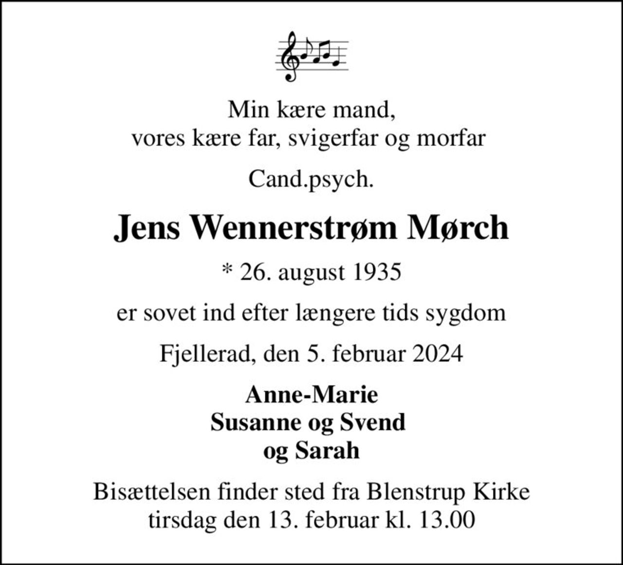 Min kære mand, vores kære far, svigerfar og morfar 
Cand.psych.
Jens Wennerstrøm Mørch
* 26. august 1935
er sovet ind efter længere tids sygdom
Fjellerad, den 5. februar 2024
Anne-Marie Susanne og Svend  og Sarah
Bisættelsen finder sted fra Blenstrup Kirke  tirsdag den 13. februar kl. 13.00