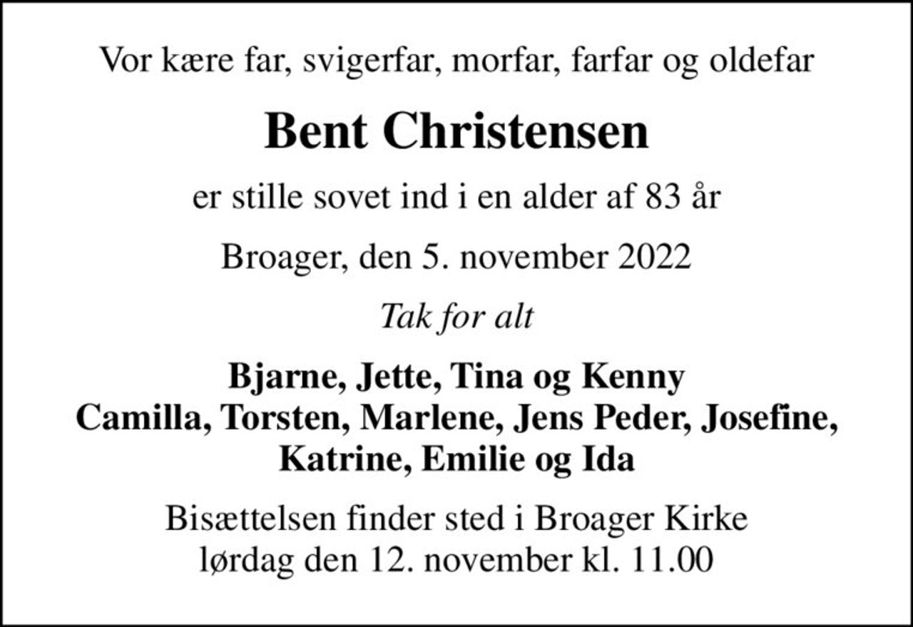 Vor kære far, svigerfar, morfar, farfar og oldefar
Bent Christensen
er stille sovet ind i en alder af 83 år
Broager, den 5. november 2022
Tak for alt
Bjarne, Jette, Tina og Kenny Camilla, Torsten, Marlene, Jens Peder, Josefine, Katrine, Emilie og Ida
Bisættelsen finder sted i Broager Kirke  lørdag den 12. november kl. 11.00