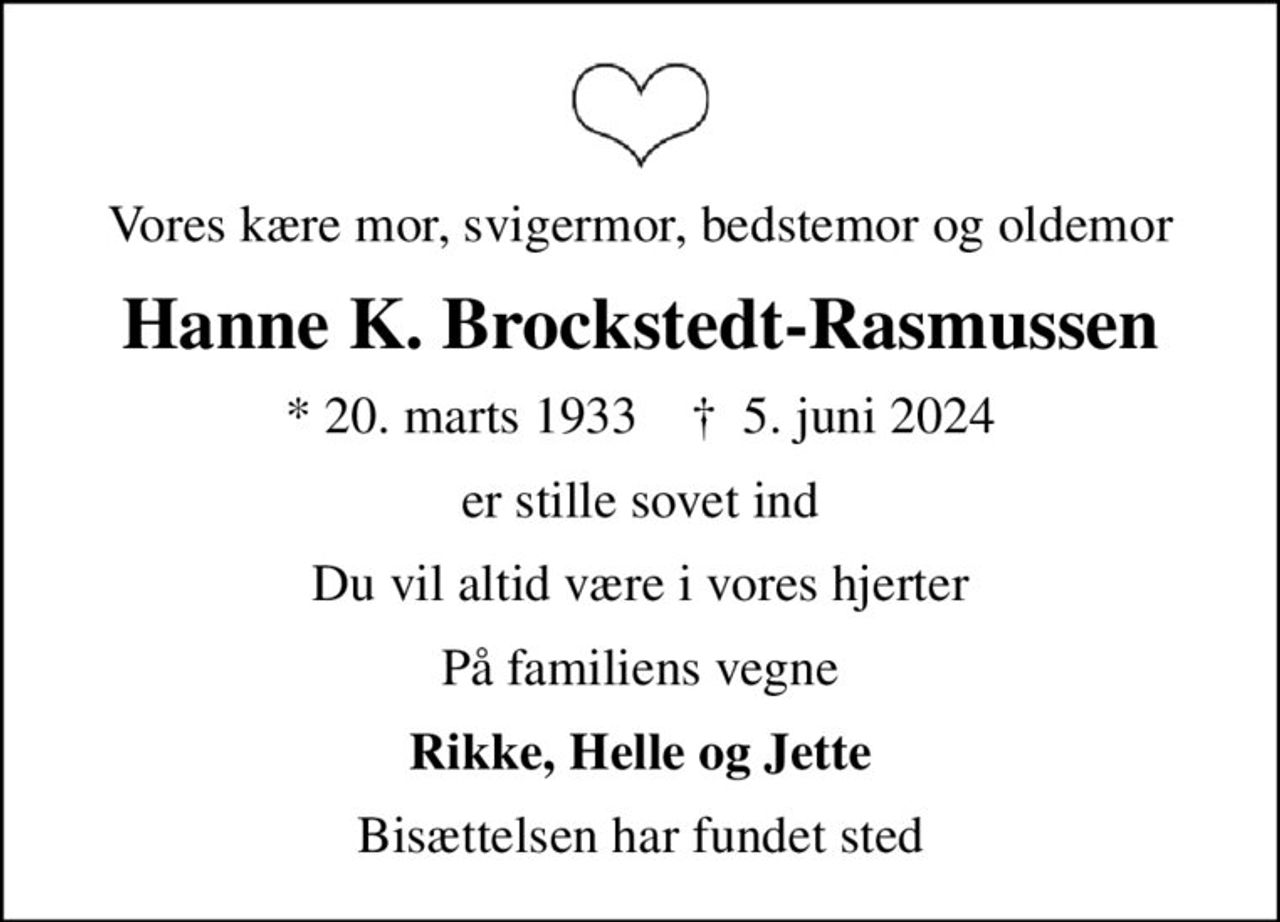 Vores kære mor, svigermor, bedstemor og oldemor
Hanne K. Brockstedt-Rasmussen
* 20. marts 1933    ✝ 5. juni 2024
er stille sovet ind
Du vil altid være i vores hjerter
På familiens vegne
Rikke, Helle og Jette
Bisættelsen har fundet sted