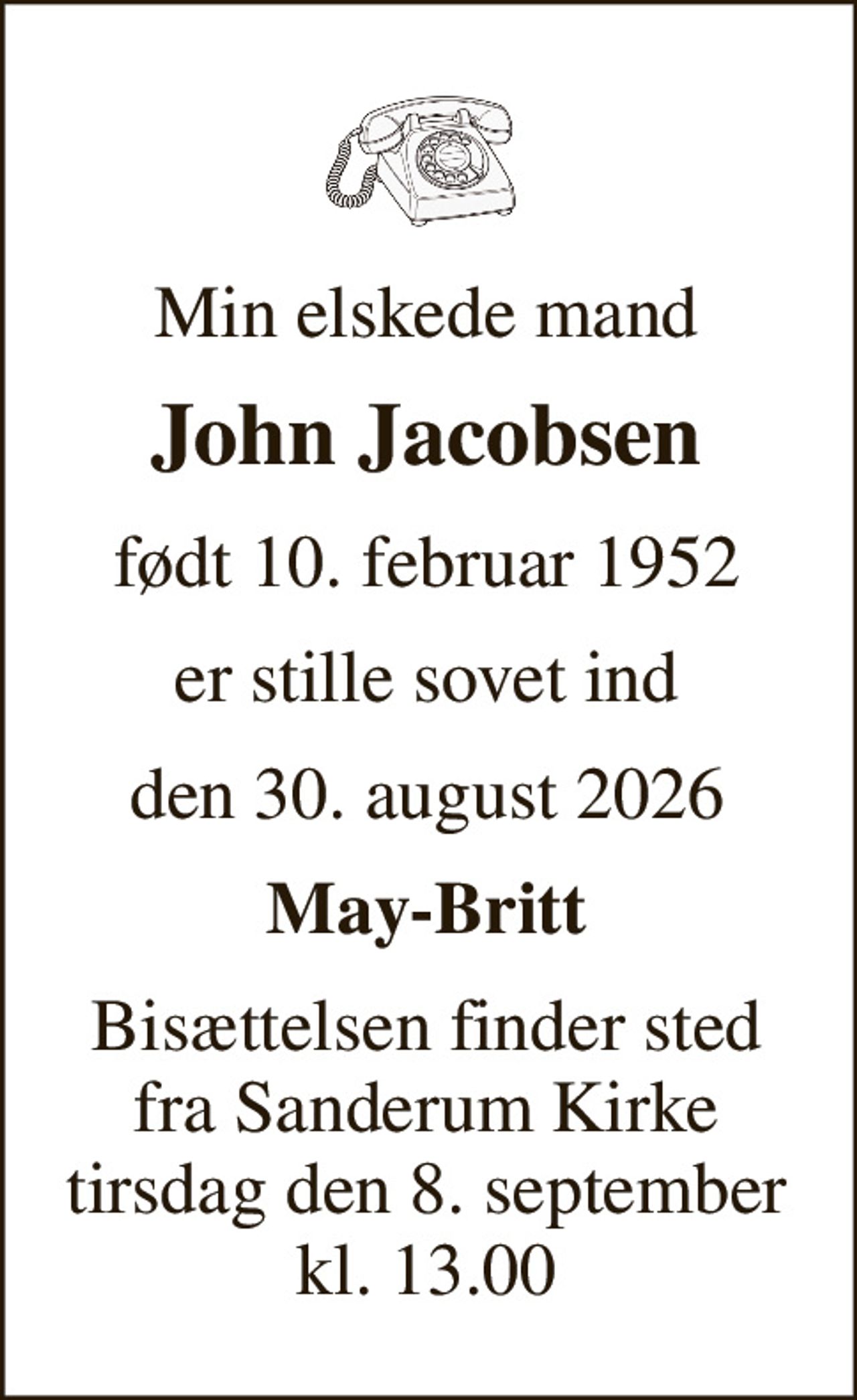 Min elskede mand 
John Jacobsen 
født 10. februar 1952 
er stille sovet ind 
den 30. august 2026 
May-Britt 
Bisættelsen finder sted fra Sanderum Kirke tirsdag den 8. september kl. 13.00