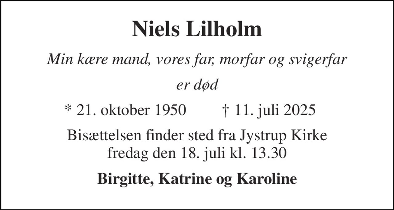 Niels Lilholm 
Min kære mand, vores far, morfar og svigerfar 
Er død 
*​ 21. oktober 1950 
†​ 11. juli 2025​ 
Bisættelsen​ finder sted fra Jystrup Kirke​ fredag den 18. juli​ kl. 13.30 
Birgitte, Katrine og Karoline
