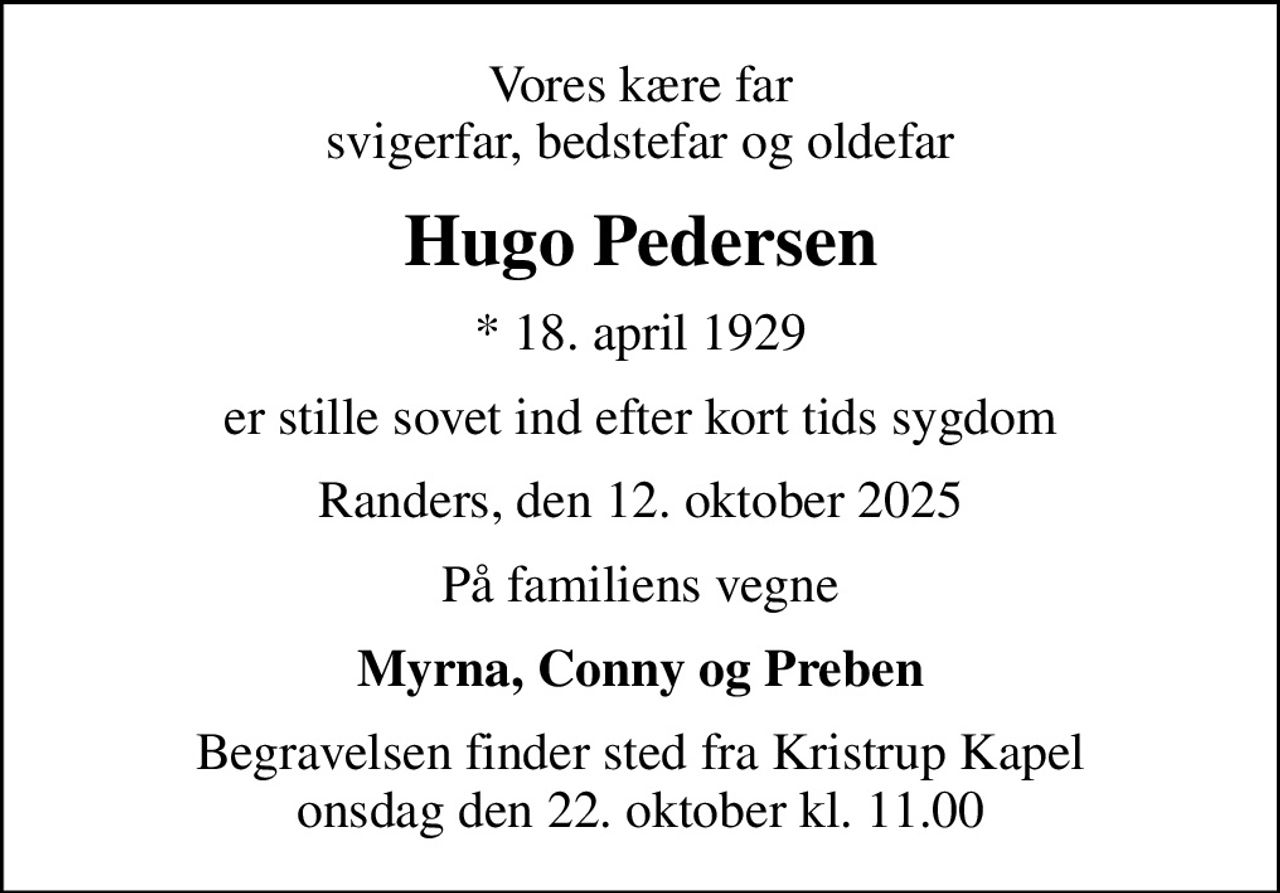 Vores kære far svigerfar, bedstefar og oldefar
Hugo Pedersen
* 18. april 1929
er stille sovet ind efter kort tids sygdom
Randers, den 12. oktober 2025
På familiens vegne
Myrna, Conny og Preben
Begravelsen finder sted fra Kristrup Kapel  onsdag den 22. oktober kl. 11.00