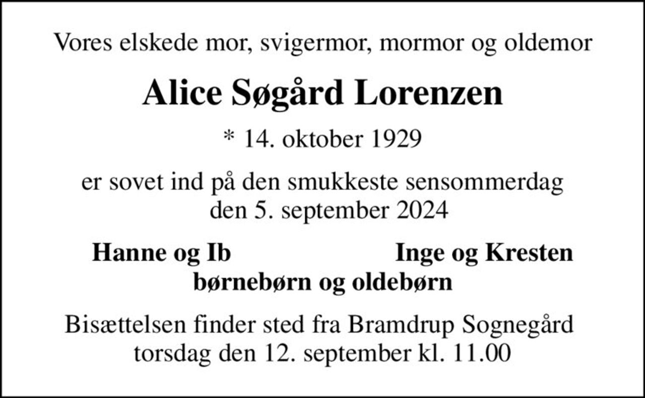 Vores elskede mor, svigermor, mormor og oldemor
Alice Søgård Lorenzen
* 14. oktober 1929
er sovet ind på den smukkeste sensommerdag   den 5. september 2024
Hanne og Ib
Inge og Kresten
Bisættelsen finder sted fra Bramdrup Sognegård  torsdag den 12. september kl. 11.00