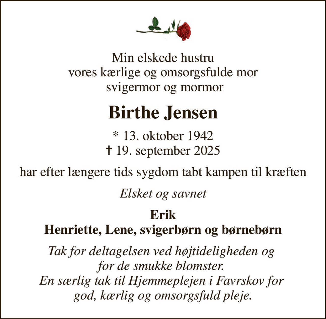 Min elskede hustru vores kærlige og omsorgsfulde mor  svigermor og mormor
Birthe Jensen
* 13. oktober 1942
						✝ 19. september 2025
har efter længere tids sygdom tabt kampen til kræften
Elsket og savnet
Erik Henriette, Lene, svigerbørn og børnebørn
Tak for deltagelsen ved højtideligheden og  for de smukke blomster.  En særlig tak til Hjemmeplejen i Favrskov for  god, kærlig og omsorgsfuld pleje.