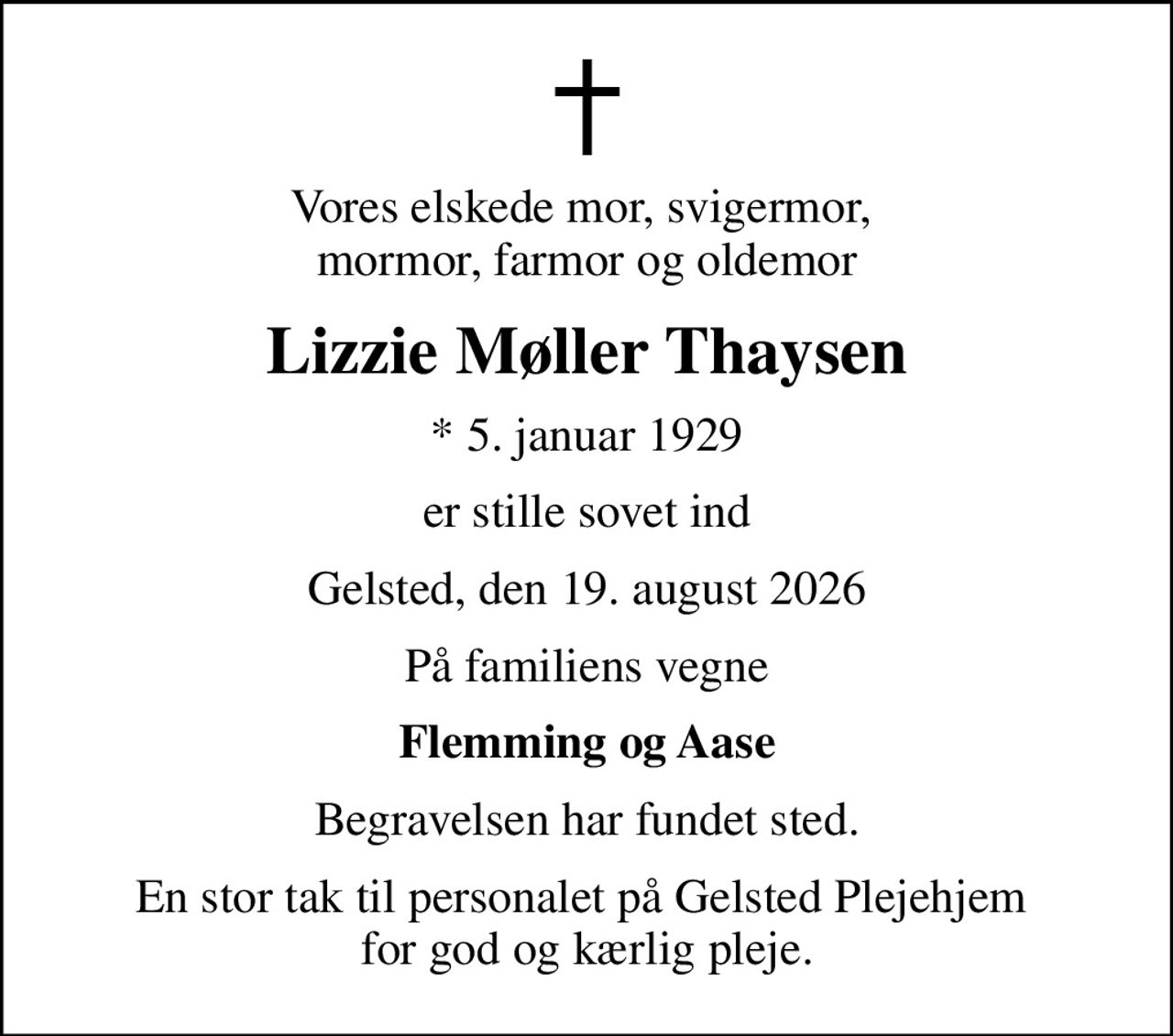 Vores elskede mor, svigermor,  mormor, farmor og oldemor
Lizzie Møller Thaysen
* 5. januar 1929
er stille sovet ind
Gelsted, den 19. august 2026
På familiens vegne
Flemming og Aase
Begravelsen har fundet sted.
En stor tak til personalet på Gelsted Plejehjem  for god og kærlig pleje.