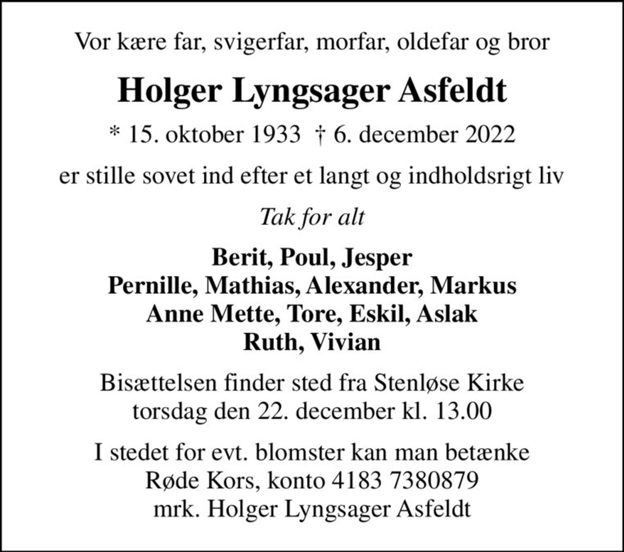 Vor kære far, svigerfar, morfar, oldefar og bror
Holger Lyngsager Asfeldt
* 15. oktober 1933   6. december 2022
er stille sovet ind efter et langt og indholdsrigt liv
Tak for alt
Berit, Poul, Jesper Pernille, Mathias, Alexander, Markus Anne Mette, Tore, Eskil, Aslak Ruth, Vivian
Bisættelsen finder sted fra Stenløse Kirke  torsdag den 22. december kl. 13.00 
I stedet for evt. blomster kan man betænke
					Røde Kors konto41837380879mrk. Holger
					Lyngsager Asfeldt